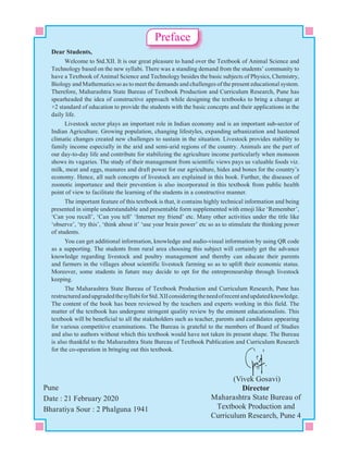 (Vivek Gosavi)
Director
Maharashtra State Bureau of
Textbook Production and
Curriculum Research, Pune 4
Pune
Date : 21 February 2020
Bharatiya Sour : 2 Phalguna 1941
Dear Students,
Welcome to Std.XII. It is our great pleasure to hand over the Textbook of Animal Science and
Technology based on the new syllabi. There was a standing demand from the students’ community to
have a Textbook of Animal Science and Technology besides the basic subjects of Physics, Chemistry,
Biology and Mathematics so as to meet the demands and challenges of the present educational system.
Therefore, Maharashtra State Bureau of Textbook Production and Curriculum Research, Pune has
spearheaded the idea of constructive approach while designing the textbooks to bring a change at
+2 standard of education to provide the students with the basic concepts and their applications in the
daily life.
Livestock sector plays an important role in Indian economy and is an important sub-sector of
Indian Agriculture. Growing population, changing lifestyles, expanding urbanization and hastened
climatic changes created new challenges to sustain in the situation. Livestock provides stability to
family income especially in the arid and semi-arid regions of the country. Animals are the part of
our day-to-day life and contribute for stabilizing the agriculture income particularly when monsoon
shows its vagaries. The study of their management from scientific views pays us valuable foods viz.
milk, meat and eggs, manures and draft power for our agriculture, hides and bones for the country’s
economy. Hence, all such concepts of livestock are explained in this book. Further, the diseases of
zoonotic importance and their prevention is also incorporated in this textbook from public health
point of view to facilitate the learning of the students in a constructive manner.
The important feature of this textbook is that, it contains highly technical information and being
presented in simple understandable and presentable form supplemented with emoji like ‘Remember’,
‘Can you recall’, ‘Can you tell’ ‘Internet my friend’ etc. Many other activities under the title like
‘observe’, ‘try this’, ‘think about it’ ‘use your brain power’ etc so as to stimulate the thinking power
of students.
You can get additional information, knowledge and audio-visual information by using QR code
as a supporting. The students from rural area choosing this subject will certainly get the advance
knowledge regarding livestock and poultry management and thereby can educate their parents
and farmers in the villages about scientific livestock farming so as to uplift their economic status.
Moreover, some students in future may decide to opt for the entrepreneurship through livestock
keeping.
The Maharashtra State Bureau of Textbook Production and Curriculum Research, Pune has
restructuredandupgradedthesyllabiforStd.XIIconsideringtheneedofrecentandupdatedknowledge.
The content of the book has been reviewed by the teachers and experts working in this field. The
matter of the textbook has undergone stringent quality review by the eminent educationalists. This
textbook will be beneficial to all the stakeholders such as teacher, parents and candidates appearing
for various competitive examinations. The Bureau is grateful to the members of Board of Studies
and also to authors without which this textbook would have not taken its present shape. The Bureau
is also thankful to the Maharashtra State Bureau of Textbook Publication and Curriculum Research
for the co-operation in bringing out this textbook.
Preface
 