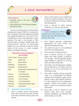 57
Do you know ?
2. Goat is small animal, easy to handle and
needs less capital investment. They have
no specific demand for housing, feeding
and management.
3. Goat is tolerant to harsh climatic
conditions e.g. extreme cold and hot.
Remember...
Goat is considered as ATM for
weaker section of the society as it
provides any time milk and any time
money to the owner
4. GOAT MANAGEMENT
• Scientific name of the goat is
Capra hircus.
• Goat satisfies her 70 to 80 percent hunger
through browsing
Goat is a versatile animal. It was the earliest
domesticated (around 7000 B.C.) ruminant by
man. The father of the Nation Mahatma Gandhi
had candidly described it as “Poor man’s Cow”
considering its virtues and importance in rural
economy. The goat is also termed as ‘Wet
Nurse of infants’ in Europe, ‘Mobile bank of the
nomads on hoof ’, ‘mini cow’ etc. Goat rearing
requires low cost and hence suited for weaker
section of the society. i.e. small, marginal
farmers and landless labourers.
Remember terms pertaining to
goat keeping
Flock / band : Group of goat
Buck : Adult male
Doe : Adult female
Buckling : Young male
Goatling : Young female
Kid : Young male and female up to
12 months
Wether : Castrated male
Spayed : Castrated female
Serving : Act of mating
Kidding : Act of parturition
Bleating : Sound produced by goats
Chevon : Goat meat
4.1 Importance of goat farming
1. Goat is versatile animal and provides
meat, milk, skin, hide, hair (fur), mohair
(soft white wool from Angora goats) and
manure.
4. Goat farming generates employment
opportunities for rural women and
educated unemployed youth.
5. The market for goat is well established
and it has increasing demand.
6. Goat meat has no religious taboos.
7. Goat is efficient converter of organic
matter than other animals; it produces
185 kg milk / 100 kg digestible organic
matter (DOM) as against cow (162 kg
milk) and sheep (35kg milk).
8. Goat milk is easy for digestion to children
and invalids due to its smaller sized fat
globules (1.5 to 4.5 μ) and absence of
clustering in milk.
9. Goat milk is alkaline and has medicinal
value. It is recommended for patients
suffering from dyspepsia, peptic ulcers,
allergic eczema and infantile diarrhoea.
It is also preferred in liver dysfunction,
jaundice, acidosis and insomnia. Goat
butter is used to cover rheumatic arthritis
and neuritis.
10. Goat milk is rich in vitamin B1
and
contains three times more nitrogen,
calcium, phosphorus and chloride than
either human or cow milk.
 