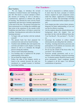 Dear Teachers,
We are happy, to introduce the revised
Textbook of Animal Science and Technology for
std. XII. This book is a sincere attempt to follow
the maxims of teaching as well as develop a
‘constructivist’ approach to enhance the quality
of learning. The demand for more activity based,
experiential and innovative learning opportunities
is the need of the time. The present curriculum has
been restructured so as to bridge the credibility gap
that exists in the experience in the outside world.
Guidelines provided below will help to enrich the
teaching - learning process and achieve the desired
learning outcomes.
• To begin with, get familiar with the textbook
yourself.
• The present book has been prepared for
constructivism and activity based learning.
• Teachers must skillfully plan and organize the
activities provided in each chapter to develop
interest as well as to stimulate the thought
process among the students.
• Always teach with proper planning.
• Use teaching aids as required for the proper
understanding of the subject.
• Do not finish the chapter in short.
• Follow the order of the chapters strictly as
listed in the contents because the units are
introduced in a graded manner to facilitate
knowledge building.
- For Teachers -
• Each unit is structured in a definite manner.
It starts from the basic concepts of Animal
Science required for each component comes
under the subject. Application of technology
is given in content. This knowledge will help
students to understand further chapters in each
unit.
• Each chapter provides various charts, pictures,
diagrams for better understanding, so you can
use this for effective teaching.
• Ask the students about the related information,
background about the chapter. You are
provided, for this with the different boxes like
‘Can You Recall’, ‘Do you know?’, ‘Try this’
etc.
• Encourage the students to collect related
information by providing them the websites.
• Teaching - learning interactions, processes and
participation of all students are necessary and
so is your active guidance.
• Do not use the content of the boxes titles ‘Do
you know’? for evaluation.
• Exercises include parameters such as co¬-
relation, critical thinking, analytical reasoning
etc. Evaluation pattern should be based on the
given parameters. Equal weightage should
be assigned to all the topics. Use different
combinations of questions.
DISCLAIMER Note : All attempts have been made to contact copy right/s (©) but we have not heard from them. We will
be pleased to acknowledge the copy right holder (s) in our next edition if we learn from them.
Can you tell? Can you think Just do it
Try this Can you recall? Do you know ?
Remember Internet my friend Think about
Observe that Use your brain power Can you imagine ?
Components of chapter :
 