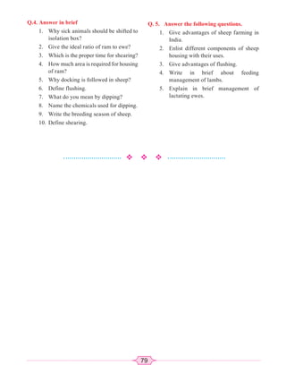 79
Q.4. Answer in brief
1. Why sick animals should be shifted to
isolation box?
2. Give the ideal ratio of ram to ewe?
3. Which is the proper time for shearing?
4. How much area is required for housing
of ram?
5. Why docking is followed in sheep?
6. Define flushing.
7. What do you mean by dipping?
8. Name the chemicals used for dipping.
9. Write the breeding season of sheep.
10. Define shearing.
Q. 5. Answer the following questions.
1. Give advantages of sheep farming in
India.
2. Enlist different components of sheep
housing with their uses.
3. Give advantages of flushing.
4. Write in brief about feeding
management of lambs.
5. Explain in brief management of
lactating ewes.
 