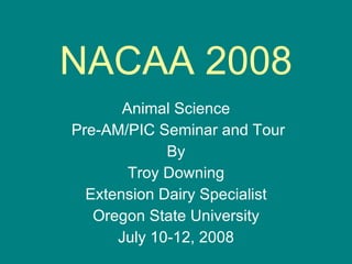 NACAA 2008 Animal Science Pre-AM/PIC Seminar and Tour By Troy Downing Extension Dairy Specialist Oregon State University July 10-12, 2008 