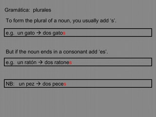 Gramática: plurales
To form the plural of a noun, you usually add ‘s’.
But if the noun ends in a consonant add ‘es’.
e.g. un gato  dos gatos
e.g. un ratón  dos ratones
NB: un pez  dos peces
 