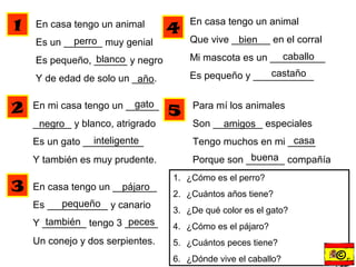 En casa tengo un animal
Es un _______ muy genial
Es pequeño, ______ y negro
Y de edad de solo un ____.
En mi casa tengo un ______
_______ y blanco, atrigrado
Es un gato ___________
Y también es muy prudente.
perro
blanco
año
gato
negro
inteligente
En casa tengo un ________
Es ___________ y canario
Y ________ tengo 3 ______
Un conejo y dos serpientes.
pájaro
pequeño
también peces
En casa tengo un animal
Que vive _______ en el corral
Mi mascota es un __________
Es pequeño y ___________
bien
caballo
castaño
Para mí los animales
Son _________ especiales
Tengo muchos en mi _____
Porque son _______ compañía
amigos
casa
buena
1
2
3
4
5
1. ¿Cómo es el perro?
2. ¿Cuántos años tiene?
3. ¿De qué color es el gato?
4. ¿Cómo es el pájaro?
5. ¿Cuántos peces tiene?
6. ¿Dónde vive el caballo? ©r
 