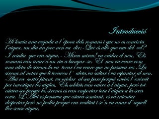 Hi havia una vegada a l'època dels romans i que no es coneixia
l’aigua, un dia un jove nen va dir:-Què és allò que cau del cel?
I resulta que era aigua.- Mireu mireu! va cridar el nen. Els
romans van anar a un riu a banyar-se. El nen va veure com
una aleta de sirena,la va tocar i va veure que no passava res .La
sirena,al notar que li tocaven l` aleta,va saltar i va espantar al nen.
Alui va sortir pitant, va cridar al seu pare perquè enviés l'exèrcit
per investigar les aigües. Els soldats van caure a l’aigua, però tot
estava sec perquè les sirenes es van emportar tota l’aigua a la seva
cova. L’Alui es pensava que estava somiant, es va intentar
despertar però no podia perquè era realitat i se’n va anar d’ aquell
lloc sense aigua.
 