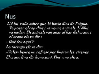 Nus
L’Alui volia saber que hi havia dins de l’aigua.
Va posar el cap dins i va veure animals. L’Alui
va nedar. Els animals van anar al bar del cranc i
el cranc els va dir :
- Què feu aquí ?
La tortuga els va dir:
-Volem beure un refresc per buscar les sirenes .
El cranc li va dir bona sort. Fins una altra.
 