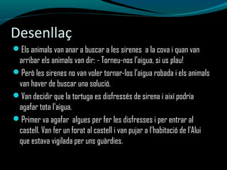 Desenllaç
Els animals van anar a buscar a les sirenes a la cova i quan van
arribar els animals van dir: - Torneu-nos l’aigua, si us plau!
Però les sirenes no van voler tornar-los l’aigua robada i els animals
van haver de buscar una solució.
Van decidir que la tortuga es disfressés de sirena i així podria
agafar tota l’aigua.
Primer va agafar algues per fer les disfresses i per entrar al
castell. Van fer un forat al castell i van pujar a l’habitació de l’Alui
que estava vigilada per uns guàrdies.
 