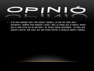 •

A mi m’ha agradat molt fer aquest treball, ja que em tenia molt
encuriosit. Sempre m’ha agradat l’oceà, i més la fauna que hi habita. Penso
que el mar està ple de misteris i de peixos sense descobrir. jo crec que
aquests motius han sigut els que m’han portat a escollir aquest treball

 