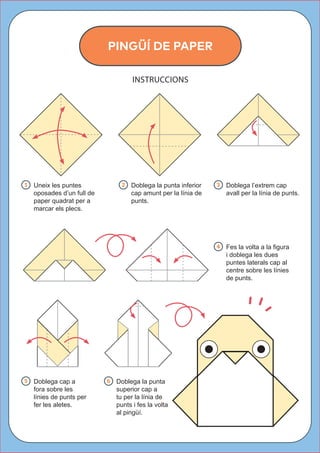 1  Uneix les puntes
oposades d’un full de
paper quadrat per a
marcar els plecs.
2  Doblega la punta inferior
cap amunt per la línia de
punts.
PINGÜÍ DE PAPER
INSTRUCCIONS
3  Doblega l’extrem cap
avall per la línia de punts.
4   Fes la volta a la figura
i doblega les dues
puntes laterals cap al
centre sobre les línies
de punts.
5  Doblega cap a
fora sobre les
línies de punts per
fer les aletes.
6  Doblega la punta
superior cap a
tu per la línia de
punts i fes la volta
al pingüí.
 