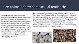 Can animals show homosexual tendencies
It is well known that many humans are
homosexual is well known but this behaviour is
also common across the animal kingdom.
Animals have been observed engaging in same-
sex matings for decades. But for most of that
time, the documented cases were largely seen
as anomalies or curiosities. Researchers say “in
many species males and females look pretty
much alike. But while hundreds of species have
been documented doing it on isolated
occasions, only a handful have made it a
habitual part of their lives”
Darwin's theory of evolution by natural selection implies that genes
have to get themselves passed on to the next generation, or they will
die out. Any genes that make an animal more likely to engage in same-
sex matings would be less likely to get passed on than genes pushing
for heterosexual pairings, so homosexuality ought to quickly die
out.But that evidently isn't what's happening. For some animals,
homosexual behaviour isn't an occasional event – which we might put
down to simple mistakes – but a regular thing.
 