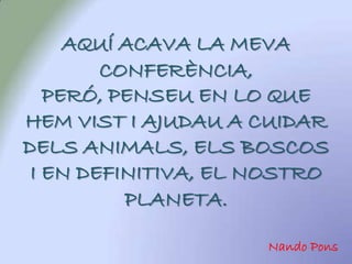 AQUÍ ACAVA LA MEVA
        CONFERÈNCIA,
   PERÓ, PENSEU EN LO QUE
HEM VIST I AJUDAU A CUIDAR
DELS ANIMALS, ELS BOSCOS
 I EN DEFINITIVA, EL NOSTRO
          PLANETA.

                     Nando Pons
 