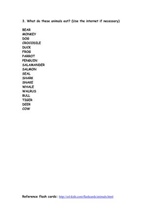 3. What do these animals eat? (Use the internet if necessary)
BEAR
MONKEY
DOG
CROCODILE
DUCK
FROG
PARROT
PENGUIN
SALAMANDER
SALMON
SEAL
SHARK
SNAKE
WHALE
WALRUS
BULL
TIGER
DEER
COW

Reference flash cards: http://esl-kids.com/flashcards/animals.html

 