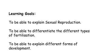 Learning Goals:
To be able to explain Sexual Reproduction.
To be able to differentiate the different types
of fertilisation.
To be able to explain different forms of
development.

 