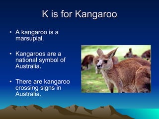 K is for Kangaroo A kangaroo is a marsupial. Kangaroos are a national symbol of Australia. There are kangaroo crossing signs in Australia. 