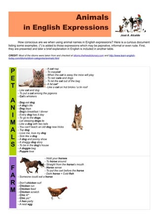 Animals
in English Expressions
José A. Alcalde
How conscious are we when using animal names in English expressions? Here is a curious document
listing some examples. (*) is added to those expressions which may be pejorative, informal or even rude. First,
they are presented and later a brief explanation in English is included in another table.
CREDIT: Most of the idioms were taken from and checked at idioms.thefreedictionary.com and http://www.learn-english-
today.com/idioms/idiom-categories/animals.html
P
E
T
A
N
I
M
A
L
S
- A cat nap
- To copycat
- When the cat is away the mice will play
- To rain cats and dogs
- To let the cat out of the bag
- A fat cat*
- Like a cat on hot bricks / a tin roof
- Like cat and dog
- To put a cat among the pigeons
- Cat's whiskers
- Dog eat dog
- A dog's life
- Dog days
- Dog's breakfast / dinner
- Every dog has it day
- To go to the dogs
- Let sleeping dogs lie
- Like a dog with two tails
- You can't teach an old dog new tricks
- Top dog
- Love me, love my dog
- Sick like a dog
- A dog and ponny show
- A shaggy dog story
- To be in the dog's house
- A doggie bag
- Puppie love
F
A
R
M
- Hold your horses
- To horse around
- Straight from the horse's mouth
- Horse sense
- To put the cart before the horse
- Dark horse = Cold fish
- Someone could eat a horse
- Don't chicken out!
- Chicken run
- Chicken feed
- Chicken scratch
- Chic lit*
- Chic pic*
- A hen party
- A nest egg
 