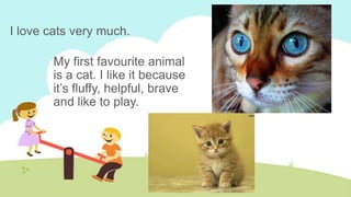 I love cats very much.
My first favourite animal
is a cat. I like it because
it’s fluffy, helpful, brave
and like to play.

 