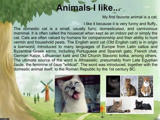 Animals I like...
My first favorite animal is a cat.

.

I like it because it is very funny and fluffy
The domestic cat is...