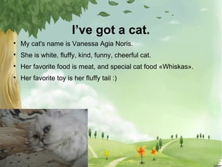 I’ve got a cat.


My cat's name is Vanessa Agia Noris.



She is white, fluffy, kind, funny, cheerful cat.



Her favor...