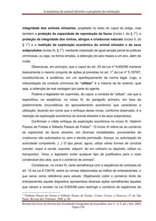 A mantença de animal silvestre a propósito de estimação
Revista do Curso de Direito das Faculdades Integradas de Guarulhos, ano 3 – n. 5, jul. / dez. 2001
Página 158
integridade dos animais silvestres, projetada no texto do caput do artigo, mas
também a proteção da capacidade de reprodução da fauna (inciso I, do § 1
o
), a
proteção da integridade dos ninhos, abrigos e criadouros naturais (inciso II, do
§ 1
o
) e a restrição da exploração econômica do animal silvestre e de seus
subprodutos (inciso III, § 1
o
), mediante imposição de igual sanção penal às práticas
criminosas, ou seja, na forma simples, a detenção de seis meses a um ano, além de
multa.
Observa-se, em princípio, que o caput do art. 29 da Lei nº 9.605/98 manteve
basicamente o mesmo conjunto de ações já previstas no art. 1
o
da Lei nº 5.197/67,
constituindo-se, à evidência, em um aperfeiçoamento da norma legal. Logo, a
interpretação da conduta criminosa de “utilizar” é a mesma da lei anterior, qual
seja, a obtenção de real vantagem por parte do agente.
Poderia o legislador ter suprimido, do caput, a conduta de “utilizar”, vez que a
especificou na seqüência, no inciso III, do parágrafo primeiro, em face da
predominante circunstância do aproveitamento econômico que caracteriza a
utilização, levando em conta que o enfoque desse inciso, conforme observado, é a
restrição da exploração econômica do animal silvestre e de seus subprodutos.
Confirmam o nítido enfoque da exploração econômica no inciso III, Vladimir
Passos de Freitas e Gilberto Passos de Freitas
3
: “O inciso III refere-se ao comércio
de espécimes da fauna silvestre, em diversas modalidades, provenientes de
criadouros não autorizados ou sem a devida permissão, licença, ou autorização da
autoridade competente. (...) O tipo penal, agora, utiliza várias formas de conduta
(vender, expor à venda, exportar, adquirir, ter em cativeiro ou depósito, utilizar ou
transportar). Visou o legislador evitar qualquer tipo de justificativa para o mais
condenável dos atos, que é o comércio de animais”.
Constata-se, no inciso III, certa semelhança com a seqüência de condutas do
art. 12 da Lei 6.736/76, sobre os crimes relacionados ao tráfico de entorpecentes, o
que serve como referência para estudo. Objetivando coibir o comércio ilícito de
entorpecentes aquele dispositivo apresentava diversas ações semelhantes àquelas
que vieram a constar na Lei 9.605/98 para restringir o comércio de espécimes da
3
Vladimir Passos de Freitas e Gilberto Passos de Freitas. Crimes Contra a Natureza. 6a
ed. São
Paulo: Revista dos Tribunais. 2000. p. 80.
 