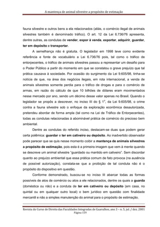 A mantença de animal silvestre a propósito de estimação
Revista do Curso de Direito das Faculdades Integradas de Guarulhos, ano 3 – n. 5, jul. / dez. 2001
Página 159
fauna silvestre e outros bens a ela relacionados (aliás, o comércio ilegal de animais
silvestres também é denominado tráfico). O art. 12 da Lei 6.736/76 apresenta,
dentre outras, as condutas de vender, expor à venda, exportar, adquirir, guardar,
ter em depósito e transportar.
A semelhança não é gratuita. O legislador em 1998 teve como evidente
referência e fonte de vocabulário a Lei 6.736/76 pois, tal como o tráfico de
entorpecentes, o tráfico de animais silvestres passou a representar um desafio para
o Poder Público a partir do momento em que se constatou o grave prejuízo que tal
prática causava à sociedade. Por ocasião do surgimento da Lei 9.605/98, tinha-se
notícia de que, na área dos negócios ilegais, em rota internacional, a venda de
animais silvestres somente perdia para o tráfico de drogas e para o comércio de
armas, em razão do cálculo de que 10 bilhões de dólares eram movimentados
nesse mercado por ano, sendo um décimo desse valor apenas no Brasil. Quando o
legislador se propôs a descrever, no inciso III do § 1
o
, da Lei 9.605/98, o crime
contra a fauna silvestre sob o enfoque da exploração econômica desautorizada,
pretendeu abordar de forma ampla (tal como na Lei de Tráfico de Entorpecentes),
todas as condutas relacionadas à abominável prática de comércio do precioso bem
ambiental.
Dentre as condutas do referido inciso, destacam-se duas que podem gerar
certa polêmica: guardar e ter em cativeiro ou depósito. Ao inadvertido observador
pode parecer que se quis nesse momento coibir a mantença de animais silvestres
a propósito de estimação, pois esta é a primeira imagem que vem à mente quando
se descreve um animal silvestre “guardado ou mantido em cativeiro”. Sem discordar
quanto ao prejuízo ambiental que essa prática comum de fato provoca (na ausência
de possível autorização), constata-se que a proibição de tal conduta não é o
propósito do dispositivo em questão.
Conforme demonstrado, buscou-se no inciso III abarcar todas as formas
possíveis de atos de comércio ou atos a ele relacionados, dentre os quais a guarda
(doméstica ou não) e a conduta de ter em cativeiro ou depósito (em casa, no
quintal ou em qualquer outro local) o bem jurídico em questão com finalidade
mercantil e não a simples manutenção do animal para o propósito de estimação.
 