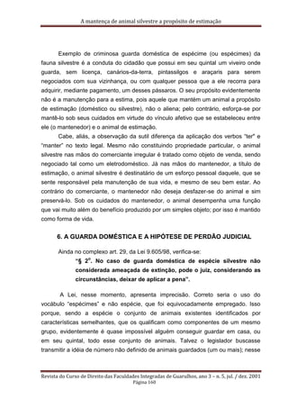 A mantença de animal silvestre a propósito de estimação
Revista do Curso de Direito das Faculdades Integradas de Guarulhos, ano 3 – n. 5, jul. / dez. 2001
Página 160
Exemplo de criminosa guarda doméstica de espécime (ou espécimes) da
fauna silvestre é a conduta do cidadão que possui em seu quintal um viveiro onde
guarda, sem licença, canários-da-terra, pintassilgos e araçaris para serem
negociados com sua vizinhança, ou com qualquer pessoa que a ele recorra para
adquirir, mediante pagamento, um desses pássaros. O seu propósito evidentemente
não é a manutenção para a estima, pois aquele que mantém um animal a propósito
de estimação (doméstico ou silvestre), não o aliena; pelo contrário, esforça-se por
mantê-lo sob seus cuidados em virtude do vínculo afetivo que se estabeleceu entre
ele (o mantenedor) e o animal de estimação.
Cabe, aliás, a observação da sutil diferença da aplicação dos verbos “ter" e
“manter” no texto legal. Mesmo não constituindo propriedade particular, o animal
silvestre nas mãos do comerciante irregular é tratado como objeto de venda, sendo
negociado tal como um eletrodoméstico. Já nas mãos do mantenedor, a título de
estimação, o animal silvestre é destinatário de um esforço pessoal daquele, que se
sente responsável pela manutenção de sua vida, e mesmo de seu bem estar. Ao
contrário do comerciante, o mantenedor não deseja desfazer-se do animal e sim
preservá-lo. Sob os cuidados do mantenedor, o animal desempenha uma função
que vai muito além do benefício produzido por um simples objeto; por isso é mantido
como forma de vida.
6. A GUARDA DOMÉSTICA E A HIPÓTESE DE PERDÃO JUDICIAL
Ainda no complexo art. 29, da Lei 9.605/98, verifica-se:
“§ 2
o
. No caso de guarda doméstica de espécie silvestre não
considerada ameaçada de extinção, pode o juiz, considerando as
circunstâncias, deixar de aplicar a pena”.
A Lei, nesse momento, apresenta imprecisão. Correto seria o uso do
vocábulo “espécimes” e não espécie, que foi equivocadamente empregado. Isso
porque, sendo a espécie o conjunto de animais existentes identificados por
características semelhantes, que os qualificam como componentes de um mesmo
grupo, evidentemente é quase impossível alguém conseguir guardar em casa, ou
em seu quintal, todo esse conjunto de animais. Talvez o legislador buscasse
transmitir a idéia de número não definido de animais guardados (um ou mais); nesse
 