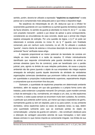 A mantença de animal silvestre a propósito de estimação
Revista do Curso de Direito das Faculdades Integradas de Guarulhos, ano 3 – n. 5, jul. / dez. 2001
Página 161
sentido, porém, deveria ter utilizado a expressão “espécime ou espécimes” e esta
parece ser a compreensão mais adequada para o que indica o dispositivo legal.
Na seqüência da interpretação do art. 29, deduz-se que se o infrator for
surpreendido guardando em sua residência ou quintal (guarda doméstica) espécime
da fauna silvestre, no sentido da guarda já abordada no inciso III, do § 1
o
- ou seja,
com propósito mercantil - poderá o juiz deixar de aplicar a pena correspondente,
considerando as circunstâncias do caso concreto, desde que o animal não integre
espécie ameaçada de extinção. Por uma questão de lógica, o § 2
o
só pode ser
relacionado à conduta prevista no inciso III, do § 1
o
(guarda com finalidade
comercial), pois em nenhum outro momento, no art. 29, foi utilizado o vocábulo
“guarda”, mesmo diante de extensa e minuciosa descrição de atos lesivos ao bem
ambiental “fauna” verificada nesse artigo.
A resposta proporcional ao menor potencial de lesividade da conduta em
relação ao meio ambiente é a razão da ressalva. O infrator individualmente
identificado que responde criminalmente pela guarda doméstica de animal ou
animais silvestres (para fins de comércio), pode ser beneficiado com o perdão
judicial, pois, agindo no âmbito de suas relações particulares, dá causa a prejuízo
ambiental não tão grave (quando o objeto de sua empreitada não integra espécie
ameaçada de extinção) quanto àquele decorrente da atividade de verdadeiras
organizações comerciais clandestinas que promovem tráfico de animais silvestres
em quantidades e proporções incalculavelmente superiores, especialmente dirigido
a compradores que se encontram fora dos pais.
Outrossim, a quantidade de espécimes presentes em determinado ambiente
doméstico, além do espaço em que são guardados e a própria forma como são
tratados, pode evidenciar o propósito mercantil. Em princípio, quem mantém animais
a título de estimação o faz, normalmente, em relação a um, dois, ou três espécimes
no máximo, e estes quase sempre se encontram muito bem cuidados. Ao contrário,
o particular que pretende auferir lucros, por menor que seja a expectativa de ganho,
normalmente guarda ou tem em depósito, para si ou para outrem, no seu ambiente
doméstico, vários espécimes (salvo os casos de espécies raras), ou seja, detém
uma quantidade suficiente para que as eventuais perdas do objeto de
comercialização - próprias da guarda em cativeiro -, não constituam obstáculo para
a obtenção de vantagem pecuniária advinda de suas transações; o bem estar
desses animais é o que menos importa ao comerciante irregular, nos limites de sua
residência.
 