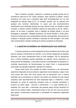 A mantença de animal silvestre a propósito de estimação
Revista do Curso de Direito das Faculdades Integradas de Guarulhos, ano 3 – n. 5, jul. / dez. 2001
Página 162
Não é coerente, outrossim, relacionar a hipótese de perdão judicial com as
condutas do caput do art. 29: "matar, perseguir, caçar, apanhar ou utilizar", mesmo
levando-se em conta que o benefício legal está consubstanciado em um dos
parágrafos do referido artigo (§ 2
o
). O vocábulo “guarda” não se coaduna com
qualquer das condutas relacionadas no caput, que são doutrinariamente
classificadas como atividades próprias de caça. Quando muito, em relação a essas
condutas, a referida “guarda doméstica” poderia ser associada ao ato de “utilizar”;
porém, se tal fosse o propósito, para a hipótese de perdão judicial a Lei teria
empregado a expressão “utilização doméstica” de animal silvestre e, ainda assim,
haveria ser observado que a jurisprudência entende, de longa data, que somente se
configura a utilização quando verificada a obtenção de real vantagem, não sendo
nela compreendida a simples mantença de animal a propósito de estimação.
7. A QUESTÃO ECONÔMICA NA PRESERVAÇÃO DAS ESPÉCIES
O acesso particular ao animal integrante da fauna doméstica não é difícil, pois
este se reproduz normalmente em cativeiro. Já os animais integrantes de espécies
silvestres, que vivem naturalmente livres no meio selvagem, não se reproduzem
com a mesma facilidade quando submetidos ao cativeiro; faz-se necessário um
longo período de adaptação, o que acaba impondo a domesticação do espécime e o
inevitável aparecimento de transformações de ordem física e comportamental
observadas nas gerações seguintes, nascidas em criadouro.
Existe nesse ponto uma questão de ordem econômica a ser solucionada:
espécimes integrantes da fauna silvestre, legalmente comercializados, custam muito
mais porque são raros; são raros porque não se reproduzem com a mesma
facilidade que os domésticos no cativeiro; não podem ser retirados do meio natural
(caçados), para aproveitamento por clara disposição legal; e, finalmente, o valor
alcançado na venda de espécimes silvestres raros no mercado clandestino é
incentivo ao tráfico ilegal - nacional e internacional - e à caça proibida que o
abastece. Por outro lado, a fascinação das pessoas pelos animais silvestres em
razão do seu caráter exótico, exatamente porque é raro, faz com que sua procura
seja grande, inversamente proporcional a quantidade de espécimes legalmente
disponíveis.
 