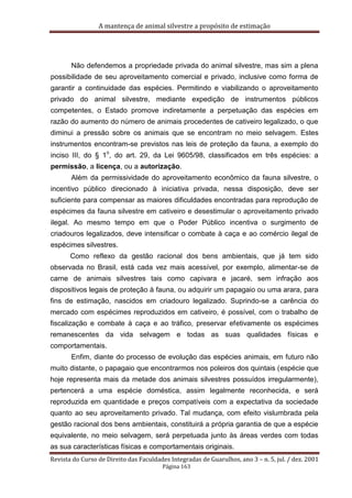 A mantença de animal silvestre a propósito de estimação
Revista do Curso de Direito das Faculdades Integradas de Guarulhos, ano 3 – n. 5, jul. / dez. 2001
Página 163
Não defendemos a propriedade privada do animal silvestre, mas sim a plena
possibilidade de seu aproveitamento comercial e privado, inclusive como forma de
garantir a continuidade das espécies. Permitindo e viabilizando o aproveitamento
privado do animal silvestre, mediante expedição de instrumentos públicos
competentes, o Estado promove indiretamente a perpetuação das espécies em
razão do aumento do número de animais procedentes de cativeiro legalizado, o que
diminui a pressão sobre os animais que se encontram no meio selvagem. Estes
instrumentos encontram-se previstos nas leis de proteção da fauna, a exemplo do
inciso III, do § 1
o
, do art. 29, da Lei 9605/98, classificados em três espécies: a
permissão, a licença, ou a autorização.
Além da permissividade do aproveitamento econômico da fauna silvestre, o
incentivo público direcionado à iniciativa privada, nessa disposição, deve ser
suficiente para compensar as maiores dificuldades encontradas para reprodução de
espécimes da fauna silvestre em cativeiro e desestimular o aproveitamento privado
ilegal. Ao mesmo tempo em que o Poder Público incentiva o surgimento de
criadouros legalizados, deve intensificar o combate à caça e ao comércio ilegal de
espécimes silvestres.
Como reflexo da gestão racional dos bens ambientais, que já tem sido
observada no Brasil, está cada vez mais acessível, por exemplo, alimentar-se de
carne de animais silvestres tais como capivara e jacaré, sem infração aos
dispositivos legais de proteção à fauna, ou adquirir um papagaio ou uma arara, para
fins de estimação, nascidos em criadouro legalizado. Suprindo-se a carência do
mercado com espécimes reproduzidos em cativeiro, é possível, com o trabalho de
fiscalização e combate à caça e ao tráfico, preservar efetivamente os espécimes
remanescentes da vida selvagem e todas as suas qualidades físicas e
comportamentais.
Enfim, diante do processo de evolução das espécies animais, em futuro não
muito distante, o papagaio que encontrarmos nos poleiros dos quintais (espécie que
hoje representa mais da metade dos animais silvestres possuídos irregularmente),
pertencerá a uma espécie doméstica, assim legalmente reconhecida, e será
reproduzida em quantidade e preços compatíveis com a expectativa da sociedade
quanto ao seu aproveitamento privado. Tal mudança, com efeito vislumbrada pela
gestão racional dos bens ambientais, constituirá a própria garantia de que a espécie
equivalente, no meio selvagem, será perpetuada junto às áreas verdes com todas
as sua características físicas e comportamentais originais.
 