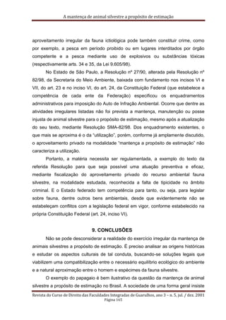 A mantença de animal silvestre a propósito de estimação
Revista do Curso de Direito das Faculdades Integradas de Guarulhos, ano 3 – n. 5, jul. / dez. 2001
Página 165
aproveitamento irregular da fauna ictiológica pode também constituir crime, como
por exemplo, a pesca em período proibido ou em lugares interditados por órgão
competente e a pesca mediante uso de explosivos ou substâncias tóxicas
(respectivamente arts. 34 e 35, da Lei 9.605/98).
No Estado de São Paulo, a Resolução nº 27/90, alterada pela Resolução nº
82/98, da Secretaria do Meio Ambiente, baixada com fundamento nos incisos VI e
VII, do art. 23 e no inciso VI, do art. 24, da Constituição Federal (que estabelece a
competência de cada ente da Federação) especificou os enquadramentos
administrativos para imposição do Auto de Infração Ambiental. Ocorre que dentre as
atividades irregulares listadas não foi prevista a mantença, manutenção ou posse
injusta de animal silvestre para o propósito de estimação, mesmo após a atualização
do seu texto, mediante Resolução SMA-82/98. Dos enquadramento existentes, o
que mais se aproxima é o da “utilização”, porém, conforme já amplamente discutido,
o aproveitamento privado na modalidade “mantença a propósito de estimação” não
caracteriza a utilização.
Portanto, a matéria necessita ser regulamentada, a exemplo do texto da
referida Resolução para que seja possível uma atuação preventiva e eficaz,
mediante fiscalização do aproveitamento privado do recurso ambiental fauna
silvestre, na modalidade estudada, reconhecida a falta de tipicidade no âmbito
criminal. E o Estado federado tem competência para tanto, ou seja, para legislar
sobre fauna, dentre outros bens ambientais, desde que evidentemente não se
estabeleçam conflitos com a legislação federal em vigor, conforme estabelecido na
própria Constituição Federal (art. 24, inciso VI).
9. CONCLUSÕES
Não se pode desconsiderar a realidade do exercício irregular da mantença de
animais silvestres a propósito de estimação. É preciso analisar as origens históricas
e estudar os aspectos culturais de tal conduta, buscando-se soluções legais que
viabilizem uma compatibilização entre o necessário equilíbrio ecológico do ambiente
e a natural aproximação entre o homem e espécimes da fauna silvestre.
O exemplo do papagaio é bem ilustrativo da questão da mantença de animal
silvestre a propósito de estimação no Brasil. A sociedade de uma forma geral insiste
 