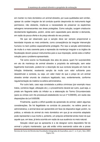 A mantença de animal silvestre a propósito de estimação
Revista do Curso de Direito das Faculdades Integradas de Guarulhos, ano 3 – n. 5, jul. / dez. 2001
Página 166
em manter no meio doméstico um animal silvestre, por suas qualidades sem similar,
apesar do caráter irregular de tal conduta quando desprovida do instrumento legal
permissivo; não obstante, impõe-se a necessidade de preservar os espécimes
selvagens remanescentes nas áreas protegidas. Como solução, surgem criadouros
devidamente legalizados, porém, ainda sem capacidade para atender à demanda,
em razão da pouca oferta e do preço elevado do seu produto.
Há que ser observado que a sanção deve ser sempre proporcional a
lesividade imposta ao meio ambiente, como conseqüência da irregular intervenção
humana no bem público especialmente protegido. Por isso a sanção administrativa
de multa é a mais coerente para a repressão da mantença irregular e os órgãos de
fiscalização devem possuir instrumentos para a sua imposição, sendo esta a melhor
solução para o problema apresentado.
Tal como ocorre na fiscalização dos atos de pesca, quem for surpreendido
em ato de mantença de animal silvestre a propósito de estimação, sem estar
legalmente licenciado, poderá ter a descrição de sua conduta lançada em Auto de
Infração Ambiental, recebendo sanção de multa com valor suficiente para
desestimular a conduta, ou seja, um valor maior do que o preço de um animal
silvestre similar oriundo de criadouro legalizado; isso, evidentemente, conforme
regulamentação da matéria na esfera administrativa.
Por outro lado, caso seja constatada a prática criminosa (por exemplo maus
tratos, comércio ilegal, utilização etc.), o procedimento deverá ser outro, qual seja, a
prisão em flagrante delito do infrator ou a elaboração do Termo Circunstanciado
(para os crimes com rito processual estabelecido na Lei nº 9.099/95), em razão das
disposições da Lei 9.605/98.
Finalmente, quanto a difícil questão da apreensão do animal, valem algumas
considerações. Se há ilegalidade na conduta do possuidor, na esfera penal ou
administrativa, o animal deve ser apreendido em face de dispositivo legal; porém, na
prática, a retirada do animal do meio doméstico em que já se encontra adaptado
pode representar a sua morte e, portanto, um prejuízo ambiental ainda maior do que
aquele que, em tese, já teria ocorrido em razão de sua ausência no meio natural.
Solução viável que se apresenta é a de designar como depositário fiel do
animal o próprio mantenedor, que até então vinha exercendo sobre ele a posse
 