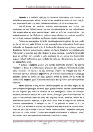A mantença de animal silvestre a propósito de estimação
Revista do Curso de Direito das Faculdades Integradas de Guarulhos, ano 3 – n. 5, jul. / dez. 2001
Página 151
Espécie é a unidade biológica fundamental. Representa um conjunto de
indivíduos que possuem várias características semelhantes entre si e em relação
aos seus ancestrais e que, além dessas semelhanças, ainda se entrecruzam.
Identificam-se as espécies animais particularmente em virtude das
qualidades do seu hábitat natural, ou seja, do ecossistema em que naturalmente
são encontrados os seus representantes; aliás, as próprias características das
espécies decorrem da influência do meio em que evoluíram, em razão da somatória
de mínimas variações genéticas, verificadas no ciclo da vida animal.
Podem ser as espécies, portanto, classificadas como próprias de uma região
ou de um país, em razão do local em que se encontra seu meio natural. Assim, para
aplicação da legislação pertinente, é fundamental observar que existem espécies
brasileiras, também denominadas próprias da fauna brasileira (ou simplesmente
"silvestres"), e aquelas que não integram a fauna nacional. Importante tal divisão
para se verificar, por exemplo, o valor ecológico de um animal em determinado
espaço natural, definindo-se sua condição de parte, ou não, essencial ao equilíbrio
do ecossistema local.
A palavra espécime possui um sentido totalmente diferente da palavra
“espécie” e, devido à semelhança de grafia dos dois vocábulos, tem sido observada
certa confusão em relação ao seu emprego, mesmo na redação das leis. A
distinção, porém, é simples: o espécime é um indivíduo representativo de um grupo
(espécie, gênero ou família), ou seja, qualquer animal ou planta, vivo ou morto, ao
contrário da espécie, que é toda uma coletividade de espécimes com características
comuns.
Fauna significa o conjunto dos animais próprios de uma certa região ou de
um dado período geológico. No texto legal, quase sempre a palavra é acompanhada
de um adjetivo que reduz o universo de sua abrangência, como por exemplo,
silvestre, doméstica, exótica (de outros países), ictiológica (dos animais que têm na
água o seu principal meio de vida), etc. Algumas vezes, inclusive, verifica-se a
combinação desses adjetivos, o que reduz ainda mais o conjunto de espécies
animais representadas, a exemplo do art. 2
o
da portaria do Ibama nº 93, de
07.07.98, que estabelece normas para importação e exportação de animais vivos,
além de produtos e subprodutos da “fauna silvestre exótica” (espécies selvagens
próprias de outros países). Quando empregada isoladamente, a palavras “fauna”
representa todas as espécies animais exceto a espécie humana.
 