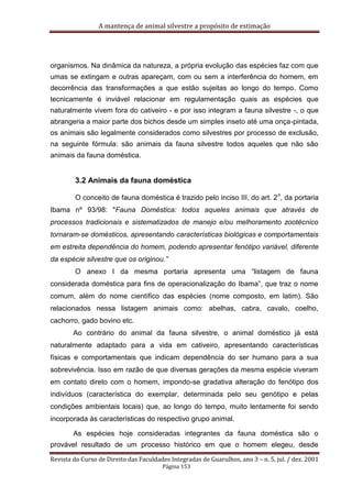 A mantença de animal silvestre a propósito de estimação
Revista do Curso de Direito das Faculdades Integradas de Guarulhos, ano 3 – n. 5, jul. / dez. 2001
Página 153
organismos. Na dinâmica da natureza, a própria evolução das espécies faz com que
umas se extingam e outras apareçam, com ou sem a interferência do homem, em
decorrência das transformações a que estão sujeitas ao longo do tempo. Como
tecnicamente é inviável relacionar em regulamentação quais as espécies que
naturalmente vivem fora do cativeiro - e por isso integram a fauna silvestre -, o que
abrangeria a maior parte dos bichos desde um simples inseto até uma onça-pintada,
os animais são legalmente considerados como silvestres por processo de exclusão,
na seguinte fórmula: são animais da fauna silvestre todos aqueles que não são
animais da fauna doméstica.
3.2 Animais da fauna doméstica
O conceito de fauna doméstica é trazido pelo inciso III, do art. 2
o
, da portaria
Ibama nº 93/98: "Fauna Doméstica: todos aqueles animais que através de
processos tradicionais e sistematizados de manejo e/ou melhoramento zootécnico
tornaram-se domésticos, apresentando características biológicas e comportamentais
em estreita dependência do homem, podendo apresentar fenótipo variável, diferente
da espécie silvestre que os originou.”
O anexo I da mesma portaria apresenta uma “listagem de fauna
considerada doméstica para fins de operacionalização do Ibama”, que traz o nome
comum, além do nome científico das espécies (nome composto, em latim). São
relacionados nessa listagem animais como: abelhas, cabra, cavalo, coelho,
cachorro, gado bovino etc.
Ao contrário do animal da fauna silvestre, o animal doméstico já está
naturalmente adaptado para a vida em cativeiro, apresentando características
físicas e comportamentais que indicam dependência do ser humano para a sua
sobrevivência. Isso em razão de que diversas gerações da mesma espécie viveram
em contato direto com o homem, impondo-se gradativa alteração do fenótipo dos
indivíduos (característica do exemplar, determinada pelo seu genótipo e pelas
condições ambientais locais) que, ao longo do tempo, muito lentamente foi sendo
incorporada às características do respectivo grupo animal.
As espécies hoje consideradas integrantes da fauna doméstica são o
provável resultado de um processo histórico em que o homem elegeu, desde
 