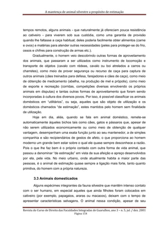 A mantença de animal silvestre a propósito de estimação
Revista do Curso de Direito das Faculdades Integradas de Guarulhos, ano 3 – n. 5, jul. / dez. 2001
Página 154
tempos remotos, alguns animais - que naturalmente já ofereciam pouca resistência
ao cativeiro - para viverem sob sua custódia, como uma garantia de provisão
quando lhe faltasse a caça habitual; deles poderia facilmente obter alimentos (carne
e ovos) e matérias para atender outras necessidades (peles para proteger-se do frio,
ossos e chifres para construção de armas etc.).
Gradualmente, o homem veio descobrindo outras formas de aproveitamento
dos animais, que passaram a ser utilizados como instrumento de locomoção e
transporte de objetos (cavalo com rédeas, cavalo ou boi atrelados a carros ou
charretes), como meio de prover segurança ou recurso de caça para captura de
outros animais (cães treinados para defesa, farejadores e cães de caça), como meio
de obtenção de medicamento (abelha, na produção de mel e própolis), como meio
de esporte e recreação (corridas, competições diversas envolvendo os próprios
animais em disputas) e tantas outras formas de aproveitamento que foram sendo
incorporadas à cultura dos diversos povos. Por isso, é possível classificar os animais
domésticos em “utilitários”, ou seja, aqueles que são objeto de utilização e os
domésticos chamados “de estimação”, estes mantidos pelo homem sem finalidade
de utilização.
Hoje em dia, aliás, quando se fala em animal doméstico, remete-se
automaticamente àqueles bichos tais como cães, gatos e pássaros que, apesar de
não serem utilizados economicamente ou como meio de obtenção de qualquer
vantagem, desempenham uma exata função junto ao seu mantenedor, a de simples
companhia e são recipiendários de gestos de afeto, o que proporciona ao homem
moderno um grande bem estar sobre o qual ele quase sempre desconhece a razão.
Pois o que lhe faz bem é o próprio contado com outra forma de vida animal, que
passou a denominar “de estimação” em vista de sua afeição e apreço desenvolvidos
por ela, pela vida. No meio urbano, onde atualmente habita a maior parte das
pessoas, é o animal de estimação quase sempre a ligação mais forte, tanto quanto
primitiva, do homem com a própria natureza.
3.3 Animais domesticados
Alguns espécimes integrantes da fauna silvestre que mantêm intenso contato
com o ser humano, em especial aqueles que ainda filhotes foram colocados em
cativeiro (por exemplo, papagaios, araras ou macacos), deixam com o tempo de
apresentar características selvagens. O animal nessa condição, apesar de seu
 