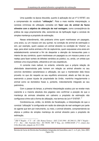 A mantença de animal silvestre a propósito de estimação
Revista do Curso de Direito das Faculdades Integradas de Guarulhos, ano 3 – n. 5, jul. / dez. 2001
Página 156
Uma questão na época discutida, quanto à aplicação da Lei nº 5.197/67, era
a compreensão do vocábulo “utilização”. Para a mais restrita interpretação, a
conduta criminosa de utilização consistia em fazer uso do animal da fauna
silvestre com o objetivo de obtenção de real vantagem, como conseqüência da
prática da caça propriamente dita, excluindo-se da tipificação legal a conduta de
simples mantença a propósito de estimação.
Nesse entendimento, não praticaria crime quem mantivesse um papagaio,
uma arara, ou um macaco em seu quintal, na condição de animal de estimação e
sim, por exemplo, quem usasse um animal silvestre na condição de “chama”, ou
seja, para atrair outros animais a fim de capturá-los, quem expusesse uma arara em
estabelecimento comercial a fim de despertar a atenção de transeuntes para o
interior de seu comércio, quem mantivesse um papagaio ou um macaco preso a um
realejo para fazer sorteio de bilhetes vendidos ao público, ou, ainda, um artista que
exibisse uma onça-pintada, utilizando-a em seu espetáculo.
A corrente mais radical, no entanto, entendia que a própria relação de
afetividade desenvolvida pelo homem em relação ao animal silvestre no seu
convívio doméstico caracterizava a utilização, eis que o mantenedor dela tirava
proveito no que diz respeito ao seu equilíbrio emocional, aliado ao fato de que,
exercendo a posse injusta de propriedade da União, mantinha irregularmente o
animal como se doméstico fosse e, portanto, indevidamente integrado ao seu
patrimônio.
Com o passar do tempo, a primeira interpretação acabou por se revelar mais
coerente e a maioria absoluta dos julgados veio confirmar a posição de que a
mantença de animais silvestres em cativeiro a propósito de estimação não
configurava crime sob a forma de utilização, nos termos da Lei nº 5197/67.
2
Condicionou-se, então, no âmbito da fiscalização, a interpretação de que a
conduta “utilização” é configurada em razão da obtenção de real vantagem por parte
do agente que tem por instrumento, ou meio, o animal silvestre, compreendendo-se
atípica a prática de simples mantença do animal silvestre para o propósito de
estimação.
2
TRF 3a
Região – 1a
T. – AC – Rel. Ramza Tartuce – DJU 22.03.1994 – RJ 200/131; TRF 1a
Região –
3a
T. – Rec. – Rel. Tourinho Neto – RJ 196/98; TRF 3a
Reg., Acr. 03006148/SP, 2a
T., relator Juiz
Célio Benevides, julgado em 10.12.1996.
 