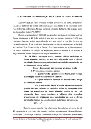 A mantença de animal silvestre a propósito de estimação
Revista do Curso de Direito das Faculdades Integradas de Guarulhos, ano 3 – n. 5, jul. / dez. 2001
Página 157
5. A CONDUTA DE “MANTENÇA” FACE O ART. 29 DA LEI Nº 9.605/98
A Lei nº 9.605, de 12 de fevereiro de 1998 consolidou, em parte, vários textos
legais que tratavam de crimes ambientais e, por essa razão, é ela conhecida como
“Lei de Crimes Ambientais”. No que se refere à matéria de fauna, não revogou todas
as disposições da Lei nº 5.197/67.
Dentre os artigos Lei nº 9.605/98 que prevêem condutas criminosas contra a
fauna, destaca-se o 29 (não aplicável aos atos de pesca, conforme § 6
o
), que
relaciona diversas ações especialmente em seu caput e nos três incisos do
parágrafo primeiro. É ele o primeiro de uma série de artigos que integram a Seção I,
sob o título “Dos Crimes contra a Fauna”. Traz, basicamente, as ações criminosas
de maior incidência na relação de exploração entre o homem e os animais e
seguramente é o mais complexo dos artigos da referida lei:
“Art. 29: Matar, perseguir, caçar, apanhar, utilizar espécimes da
fauna silvestre, nativos ou em rota migratória, sem a devida
permissão, licença ou autorização da autoridade competente, ou
em desacordo com a obtida:
Pena – detenção de seis meses a um ano, e multa.
§ 1
o
. Incorre nas mesmas penas:
I – quem impede a procriação da fauna, sem licença,
autorização ou em desacordo com a obtida;
II – quem modifica, danifica ou destrói ninho, abrigo
ou criadouro natural;
III – quem vende, expõe à venda, exporta ou adquire,
guarda, tem em cativeiro ou depósito, utiliza ou transporta ovos,
larvas ou espécimes da fauna silvestre, nativa ou em rota
migratória, bem como produtos e objetos dela oriundos,
provenientes de criadouros não autorizados ou sem a devida
permissão, licença ou autorização da autoridade competente.
§ 2
o
. ...”
Detemo-nos no caput e nos três incisos do parágrafo primeiro, do art.
29, para destacar que foram relacionadas condutas anteriormente não consideradas
criminosas. O texto legal objetivou claramente alcançar não somente a proteção da
 