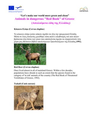 “Let’s make our world more green and clean” 
Animals in dangerous "Red Book" of Greece 
(Απειλούμενα είδη της Ελλάδας) 
Κόκκινο Ελάφι (Cervus elaphus) 
Το κόκκινο ελάφι ζούσε κάποτε σχεδόν σε όλη την ηπειρωτική Ελλάδα. 
Μέσα σε λίγες δεκαετίες μειώθηκε τόσο πολύ ο πληθυσμός του που πλέον 
βρίσκεται στη λίστα των ζώων που απειλούνται άμεσα να εξαφανιστούν στη 
χώρα μας (Κόκκινο βιβλίο απειλούμενων Σπονδυλόζωων της Ελλαδας,1992). 
Red Deer (Cervus elaphus) 
Once lived almost in all of mainland Greece. Within a few decades, 
populations have shrunk to such an extent that the species found in the 
category of 'at risk' animals of the country (The Red Book of Threatened 
Vertebrates of Greece, 1992). 
Tsakali (Canis aureus) 
 