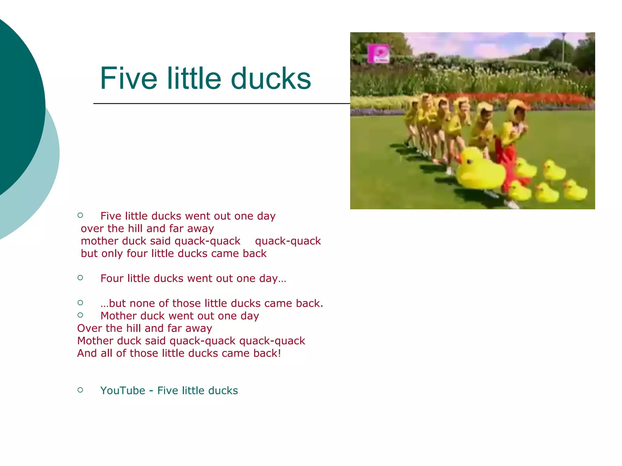Five little ducks Five little ducks went out one day over the hill and far away  mother duck said quack-quack  quack-quack  but only four little ducks came back  Four little ducks went out one day… … but none of those little ducks came back. Mother duck went out one day  Over the hill and far away Mother duck said quack-quack quack-quack And all of those little ducks came back! YouTube  -  Five   little   ducks 