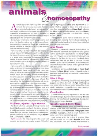 A
nimals respond to Homoeopathic remedies
in much the same way as people. There are
many similarities between animal and hu-
man health problems and of course some important
differences. However this is not such a problem for
the homoeopathic prescriber as the remedy choice
is based upon the ‘symptoms’ presented.
Consult your veterinarian for chronic problems and
when the situation seems out of the scope of your
homoeopathic experience. There are vets who use
natural therapies in their practices and are open to
your use of homoeopathy.
Homoeopathy is a medical system developed by
Samuel Hahnemann 200 years ago. It is well known in
the United Kingdom, America, Europe and Asia and
to a lesser extent Australia. Homoeopathy follows
definite scientific laws of preparation, prescription
and cure which are as true today as they were in Dr
Hahnemann’s time.
Homoeopathic medicines are provided in either
pilules or drops and the dose varies depending upon
individual need. These medicines have been pre-
pared in a specific way by a process called poten-
tisation. This is an activating process involving dilu-
tion and succussion (shaking hard) which makes the
remedies non-toxic and free from side effects. This
means that the Homoeopathic medicine will not af-
fect or influence any other prescribed medicines.
The information and remedy pictures that follow
are available in traditional homoeopathic texts. If a
homoeopathic remedy picture matches your indi-
vidual symptom picture the remedy may offer symp-
tomatic relief. Homoeopathic principles should be
applied when using any homoeopathic remedy. Al-
ways read the product label. If symptoms persist con-
sult your animals health care practitioner promptly.
Accidents, Injuries & Fight Wounds
For shock with fear - Aconite. Bruising, trauma and
shock – Arnica, use immediately there is an accident
or injury and repeat four hourly or as needed. For
nerve damage, crushed paws or tail, spinal injuries,
splinters, puncture wounds, bites and stings - Hyperi-
cum. Animal bites – Ledum.
Fight wounds: The following remedies work well
however some cats may require surgery. At the first
sign of fighting give Arnica and Hypericum or Le-
dum. Initially a couple of doses over a 12 hour pe-
riod. If an abscess has formed Hepar Sulph followed
by Silica. For lacerated or incised wounds – Staphy-
sagria. Chronic infections, abscesses and draining
fistulas – Silica.
Management issues include sterilisation of non-
breeding cats, keeping them indoors especially at
night and regular handling to detect wounds before
they become abscesses.
Anal Glands
Peaceful, domesticated animals do not always dis-
play territorial behaviour and squirt their anal glands,
so they can become blocked and need emptying by
your vet. If they are fed a natural diet with plenty of veg-
etables (for the fibre), to help empty the glands during
defaecation they are less likely to become blocked.
Blocked glands are characterised by scratching and
discomfort around the bottom and a generally miser-
able demeanor.
For infected glands use Calc Sulph or Hepar Sulph
followed by Silica. Silica is a slow acting eliminator so
long term treatment may be needed in cases of recur-
rent blockages.
Bites & Stings
Spring and summer brings bee and wasp chasing with
puppies and kittens. Be ready with Apis or Urtica Urens
and repeat often as this can be dangerous if the throat
swells – seek veterinary care if in doubt. Insect bites and
puncture wounds respond well to Ledum.
Constipation
Careful attention to and adjustment of the diet is es-
sential. Stool large, dry and hard. No straining – Bryonia.
Straining that is ineffectual - Nux Vomica. Constipation
in old, weak animals - Alumina.
Coughs, Colds & Runny Noses
Give vitamin C powder, about 2000 to 4000mg twice
daily for a few days, and a human dose of immune
boosting herb such as Echinacea, Andrographis or Rei-
shi/shitaki mushroom. A herbal cough medicine with
some warm honey can also help a lot.
Early stages when the animal is feverish, thirsty
and the nose is hot and dry – Aconite. Bland, wa-
tery discharge. Eyes red, watery and sensitive to
animals
homoeopathy&
[contd over page]
 