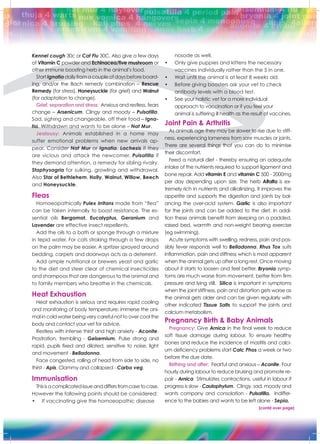 Kennel cough 30c or Cat Flu 30C. Also give a few days
of Vitamin C powder and Echinacea/five mushroom or
other immune boosting herb in the animal’s food.
StartIgnatia dailyfromacoupleofdaysbeforeboard-
ing, and/or the Bach remedy combination – Rescue
Remedy (for stress), Honeysuckle (for grief) and Walnut
(for adaptation to change).
Grief, separation and stress: Anxious and restless, fears
change – Arsenicum. Clingy and moody – Pulsatilla.
Sad, sighing and changeable, off their food – Igna-
tia. Withdrawn and wants to be alone – Nat Mur.
Jealousy: Animals established in a home may
suffer emotional problems when new arrivals ap-
pear. Consider Nat Mur or Ignatia. Lachesis if they
are vicious and attack the newcomer. Pulsatilla if
they demand attention, a remedy for sibling rivalry.
Staphysagria for sulking, growling and withdrawal.
Also Star of Bethlehem, Holly, Walnut, Willow, Beech
and Honeysuckle.
Fleas
Homoeopathically Pulex Irritans made from “flea”
can be taken internally to boost resistance. The es-
sential oils Bergamot, Eucalyptus, Geranium and
Lavender are effective insect repellents.
Add the oils to a bath or sponge through a mixture
in tepid water. For cats stroking through a few drops
on the palm may be easier. A spritzer sprayed around
bedding, carpets and doorways acts as a deterrent.
Add ample nutritional or brewers yeast and garlic
to the diet and steer clear of chemical insecticides
and shampoos that are dangerous to the animal and
to family members who breathe in the chemicals.
Heat Exhaustion
Heat exhaustion is serious and requires rapid cooling
and monitoring of body temperature; immerse the ani-
mal in cold water being very careful not to over cool the
body and contact your vet for advice.
Restless with intense thirst and high anxiety - Aconite.
Prostration, trembling - Gelsemium. Pulse strong and
rapid, pupils fixed and dilated, sensitive to noise, light
and movement - Belladonna.
Face congested, rolling of head from side to side, no
thirst - Apis. Clammy and collapsed - Carbo veg.
Immunisation
Thisisacomplicatedissueanddiffersfromcasetocase.
However the following points should be considered:
•	 If vaccinating give the homoeopathic disease
nosode as well.
•	 Only give puppies and kittens the necessary 		
vaccines individually rather than the 5 in one.
•	 Wait until the animal is at least 8 weeks old.
•	 Before giving boosters ask your vet to check
antibody levels with a blood test.
•	 See your holistic vet for a more individual 		
approach to vaccination or if you feel your 	
animal is suffering ill health as the result of vaccines.
Joint Pain & Arthritis
As animals age they may be slower to rise due to stiff-
ness, experiencing lameness from sore muscles or joints.
There are several things that you can do to minimise
their discomfort.
Feed a natural diet - thereby ensuring an adequate
intake of the nutrients required to support ligament and
bone repair. Add vitamin E and vitamin C 500 - 2000mg
per day depending upon size. The herb Alfalfa is ex-
tremely rich in nutrients and alkalinizing. It improves the
appetite and supports the digestion and joints by bal-
ancing the over-acid system. Garlic is also important
for the joints and can be added to the diet. In addi-
tion these animals benefit from sleeping on a padded,
raised bed, warmth and non-weight bearing exercise
(eg swimming).
Acute symptoms with swelling, redness, pain and pos-
sibly fever responds well to Belladonna. Rhus Tox suits
inflammation, pain and stiffness which is most apparent
when the animal gets up after a long rest. Once moving
about it starts to loosen and feel better. Bryonia symp-
toms are much worse from movement, better from firm
pressure and lying still. Silica is important in symptoms
when the joint stiffness, pain and distortion gets worse as
the animal gets older and can be given regularly with
other indicated Tissue Salts to support the joints and
calcium metabolism.
Pregnancy Birth & Baby Animals
Pregnancy: Give Arnica in the final week to reduce
soft tissue damage during labour. To ensure healthy
bones and reduce the incidence of mastitis and calci-
um deficiency problems start Calc Phos a week or two
before the due date.
Birthing and after: Fearful and anxious – Aconite. Four
hourly during labour to reduce bruising and promote re-
pair - Arnica Stimulates contractions, useful in labour if
progress is slow - Caulophylum. Clingy, sad, moody and
wants company and consolation - Pulsatilla. Indiffer-
ence to the babies and wants to be left alone - Sepia.
[contd over page]
 