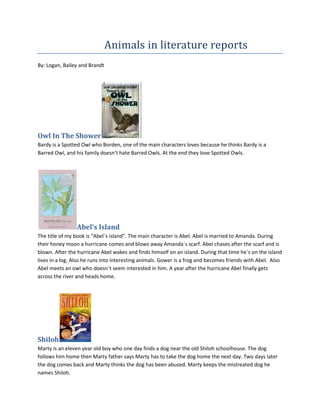                          Animals in literature reports       By: Logan, Bailey and Brandt Owl In The Shower  Bardy is a Spotted Owl who Borden, one of the main characters loves because he thinks Bardy is a Barred Owl, and his family doesn’t hate Barred Owls. At the end they love Spotted Owls. Abel’s Island The title of my book is “Abel`s island”. The main character is Abel. Abel is married to Amanda. During their honey moon a hurricane comes and blows away Amanda`s scarf. Abel chases after the scarf and is blown. After the hurricane Abel wakes and finds himself on an island. During that time he`s on the island lives in a log. Also he runs into interesting animals. Gower is a frog and becomes friends with Abel.  Also Abel meets an owl who doesn`t seem interested in him. A year after the hurricane Abel finally gets across the river and heads home. Shiloh Marty is an eleven year old boy who one day finds a dog near the old Shiloh schoolhouse. The dog follows him home then Marty father says Marty has to take the dog home the next day. Two days later the dog comes back and Marty thinks the dog has been abused. Marty keeps the mistreated dog he names Shiloh. 