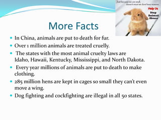 More Facts
 In China, animals are put to death for fur.
 Over 1 million animals are treated cruelly.
 The states with the most animal cruelty laws are
Idaho, Hawaii, Kentucky, Mississippi, and North Dakota.
 Every year millions of animals are put to death to make
clothing.
 285 million hens are kept in cages so small they can’t even
move a wing.
 Dog fighting and cockfighting are illegal in all 50 states.
 