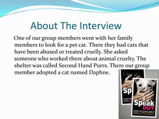 About The Interview
One of our group members went with her family
members to look for a pet cat. There they had cats that
have been abused or treated cruelly. She asked
someone who worked there about animal cruelty. The
shelter was called Second Hand Purrs. There our group
member adopted a cat named Daphne.
 