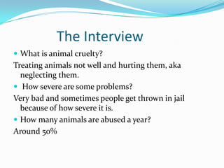 The Interview
 What is animal cruelty?
Treating animals not well and hurting them, aka
neglecting them.
 How severe are some problems?
Very bad and sometimes people get thrown in jail
because of how severe it is.
 How many animals are abused a year?
Around 50%
 
