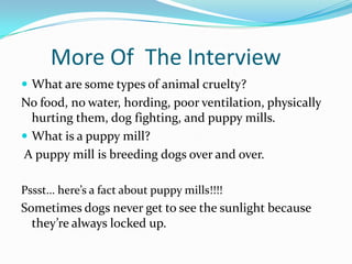 More Of The Interview
 What are some types of animal cruelty?
No food, no water, hording, poor ventilation, physically
hurting them, dog fighting, and puppy mills.
 What is a puppy mill?
A puppy mill is breeding dogs over and over.
Pssst… here’s a fact about puppy mills!!!!
Sometimes dogs never get to see the sunlight because
they’re always locked up.
 