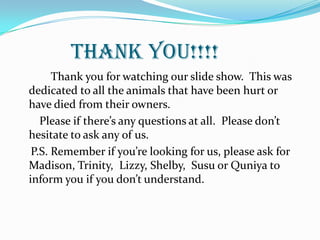 THANK YOU!!!!
Thank you for watching our slide show. This was
dedicated to all the animals that have been hurt or
have died from their owners.
Please if there’s any questions at all. Please don’t
hesitate to ask any of us.
P.S. Remember if you’re looking for us, please ask for
Madison, Trinity, Lizzy, Shelby, Susu or Quniya to
inform you if you don’t understand.
 