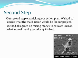 Second Step
Our second step was picking our action plan. We had to
decide what the main action would be for our project.
We had all agreed on raising money to educate kids on
what animal cruelty is and why it’s bad.
 