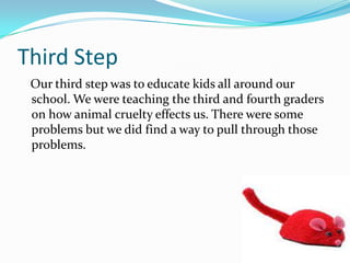 Third Step
Our third step was to educate kids all around our
school. We were teaching the third and fourth graders
on how animal cruelty effects us. There were some
problems but we did find a way to pull through those
problems.
 
