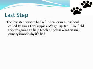 Last Step
The last step was we had a fundraiser in our school
called Pennies For Puppies. We got $328.01. The field
trip was going to help teach our class what animal
cruelty is and why it’s bad.
 