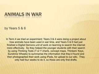 ANIMALS IN WAR

by Years 5 & 6


 In Term 4 we tried an experiment: Years 3 & 4 were doing a project about
     how animals have been used in war time, and Years 5 & 6 had just
  finished a Digital Demons unit of work on learning to search the internet
  more effectively. So they helped the younger students with their search
    by using Thinking Tools (T or Y charts, concept maps, Thinkers’ Keys,
    Sunshine Wheels) to summarise the information that they’d found and
   then photographed their work using iPads, for upload to our wiki. They
          only had four weeks to do it, so these are only first drafts.
 