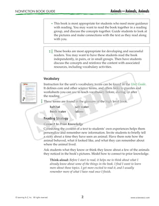 NONFICTION BOOK GUIDE Animals—Animals, Animals
© Learning A–Z, Inc. All rights reserved. www.sciencea-z.com2
Vocabulary
Instruction for the unit’s vocabulary terms can be found in the Unit Guide.
It defines core and other science terms, and offers links to puzzles and
worksheets you can use to teach vocabulary before, during, or after
the reading.
These terms are found in the glossary of the high level book.
habitat salt water
fresh water talons
Reading Strategy
Connect to Prior Knowledge
Connecting the content of a text to students’ own experiences helps them
personalize and remember new information. Invite students to briefly tell
a story about a time they have seen an animal. Have them note how the
animal behaved, what it looked like, and what they can remember about
where the animal lived.
Ask students what they know or think they know about a few of the animals
they noticed in the book’s pictures. Model how to connect to prior knowledge.
Think-aloud: Before I start to read, it helps me to think about what I
already know about some of the things in the book. I find I want to learn
more about those topics. I get more excited to read it, and I usually
remember more of what I have read once I finish.
This book is most appropriate for students who need more guidance
with reading. You may want to read the book together in a reading
group, and discuss the concepts together. Guide students to look at
the pictures and make connections with the text as they read along
with you.
These books are most appropriate for developing and successful
readers. You may want to have these students read the book
independently, in pairs, or in small groups. Then have students
discuss the concepts and reinforce the content with associated
resources, including vocabulary activities.
 