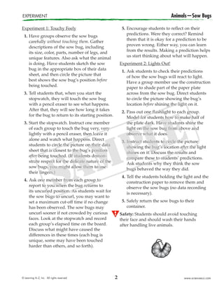 © Learning A–Z, Inc. All rights reserved. www.sciencea-z.com
Experiment 1: Touchy Feely
1. Have groups observe the sow bugs
carefully without touching them. Gather
descriptions of the sow bug, including
its size, color, parts, number of legs, and
unique features. Also ask what the animal
is doing. Have students sketch the sow
bug in the appropriate box of their data
sheet, and then circle the picture that
best shows the sow bug’s position before
being touched.
3. Tell students that, when you start the
stopwatch, they will touch the sow bug
with a pencil eraser to see what happens.
After that, they will see how long it takes
for the bug to return to its starting position.
3. Start the stopwatch. Instruct one member
of each group to touch the bug very, very
lightly with a pencil eraser, then leave it
alone and watch what happens. Direct
students to circle the picture on their data
sheet that is closest to the bug’s position
after being touched. (If students demon-
strate respect for the delicate nature of the
sow bugs, you might allow them to use
their fingers.)
4. Ask one member from each group to
report to you when the bug returns to
its uncurled position. As students wait for
the sow bugs to uncurl, you may want to
set a maximum cut-off time if no change
has been observed. The sow bugs may
uncurl sooner if not crowded by curious
faces. Look at the stopwatch and record
each group’s elapsed time on the board.
Discuss what might have caused the
differences in these times (each bug is
unique, some may have been touched
harder than others, and so forth).
5. Encourage students to reflect on their
predictions. Were they correct? Remind
them that it is okay for a prediction to be
proven wrong. Either way, you can learn
from the results. Making a prediction helps
us start thinking about what will happen.
Experiment 2: Lights Out!
1. Ask students to check their predictions
of how the sow bugs will react to light.
Have a group member use the construction
paper to shade part of the paper plate
across from the sow bug. Direct students
to circle the picture showing the bug’s
location before shining the light on it.
2. Pass out one flashlight to each group.
Model for students how to make half of
the plate dark. Have students shine the
light on the sow bug from above and
observe what it does.
3. Instruct students to circle the picture
showing the bug’s location after the light
shines on it. Discuss the results and
compare these to students’ predictions.
Ask students why they think the sow
bugs behaved the way they did.
4. Tell the students holding the light and the
construction paper to remove them and
observe the sow bugs (no data recording
is necessary).
5. Safely return the sow bugs to their
container.
Safety: Students should avoid touching
their face and should wash their hands
after handling live animals.
EXPERIMENT Animals—Sow Bugs
2
 